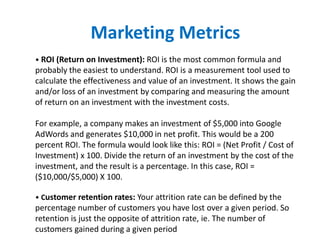 • ROI (Return on Investment): ROI is the most common formula and
probably the easiest to understand. ROI is a measurement tool used to
calculate the effectiveness and value of an investment. It shows the gain
and/or loss of an investment by comparing and measuring the amount
of return on an investment with the investment costs.
For example, a company makes an investment of $5,000 into Google
AdWords and generates $10,000 in net profit. This would be a 200
percent ROI. The formula would look like this: ROI = (Net Profit / Cost of
Investment) x 100. Divide the return of an investment by the cost of the
investment, and the result is a percentage. In this case, ROI =
($10,000/$5,000) X 100.
• Customer retention rates: Your attrition rate can be defined by the
percentage number of customers you have lost over a given period. So
retention is just the opposite of attrition rate, ie. The number of
customers gained during a given period
Marketing Metrics
 