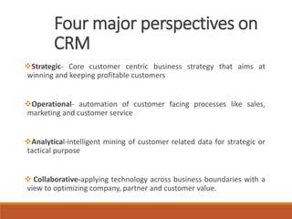 Four major perspectives on
CRM
Strategic- Core customer centric business strategy that aims at
winning and keeping profitable customers
Operational- automation of customer facing processes like sales,
marketing and customer service
Analytical-intelligent mining of customer related data for strategic or
tactical purpose
 Collaborative-applying technology across business boundaries with a
view to optimizing company, partner and customer value.
 
