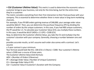 • CLV (Customer Lifetime Value): This metric is used to determine the economic value a
customer brings to your business, not only for the time being, but for the entire time
they’re a customer.
The metric considers everything from their first interaction to their final purchase with your
company. This is essential to determine whether there is more value in long-term marketing
channels.
For example, if you fill 600 orders gaining revenue of $40,000, your average order value
would be $66.67. Then, you can determine the purchase frequency (PF) by dividing the
number of orders by the unique customers. In this case, if you had 400 unique customers,
the PF would be 1.5. To calculate your Customer Value (CV), you multiply these numbers.
In this case, it would be 66.67 (AOV) x 1.5 (PF) = $100 (CV).
Now, to determine the Customer Lifetime Value, you take the CV and multiply it by the
customer’s duration with your company. Generally, choosing a number between one and
five
provides accurate results, so let’s assume each order also comes with a contract. Let’s
assume
a 3-year contract is your minimum.
Your formula would look like this: 100 (CV) x 3 (Years) = $300. Your customer’s lifetime
value is $300 over a course of three years.
The Customer Lifetime Value (CLV) formula:
AOV = (Number of Orders X Revenue)
PF = (Average Order Value / Number of Unique Customers)
CV = (Average Order Value X PF)
CLV = Customer Value X Customer’s Duration with the Company
 