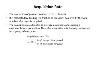 Acquisition Rate
• The proportion of prospects converted to customers.
• It is calculated by dividing the fraction of prospects acquired by the total
number of prospects targeted.
• The acquisition rate denotes an average probability of acquiring a
customer from a population. Thus, the acquisition rate is always calculated
for a group of customers.
 