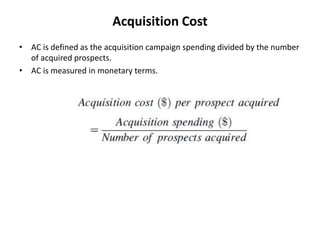 Acquisition Cost
• AC is defined as the acquisition campaign spending divided by the number
of acquired prospects.
• AC is measured in monetary terms.
 