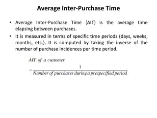 Average Inter-Purchase Time
• Average Inter-Purchase Time (AIT) is the average time
elapsing between purchases.
• It is measured in terms of specific time periods (days, weeks,
months, etc.). It is computed by taking the inverse of the
number of purchase incidences per time period.
 