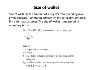 Size of wallet
Size of wallet is the amount of a buyer’s total spending in a
given category—or, stated differently, the category sales of all
firms to that customer. The size of wallet is measured in
monetary terms.
 