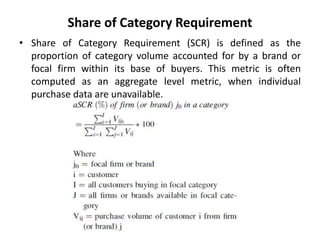 Share of Category Requirement
• Share of Category Requirement (SCR) is defined as the
proportion of category volume accounted for by a brand or
focal firm within its base of buyers. This metric is often
computed as an aggregate level metric, when individual
purchase data are unavailable.
 