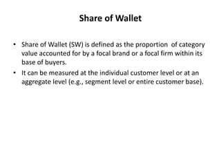 Share of Wallet
• Share of Wallet (SW) is defined as the proportion of category
value accounted for by a focal brand or a focal firm within its
base of buyers.
• It can be measured at the individual customer level or at an
aggregate level (e.g., segment level or entire customer base).
 