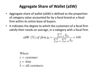 Aggregate Share of Wallet (aSW)
• Aggregate share of wallet (aSW) is defined as the proportion
of category value accounted for by a focal brand or a focal
firm within its entire base of buyers.
• It indicates the degree to which the customers of a focal firm
satisfy their needs on average, in a category with a focal firm.
 