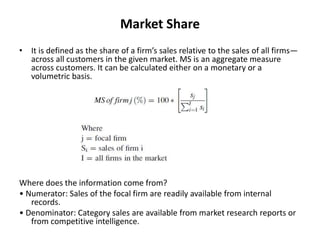 Market Share
• It is defined as the share of a firm’s sales relative to the sales of all firms—
across all customers in the given market. MS is an aggregate measure
across customers. It can be calculated either on a monetary or a
volumetric basis.
Where does the information come from?
• Numerator: Sales of the focal firm are readily available from internal
records.
• Denominator: Category sales are available from market research reports or
from competitive intelligence.
 