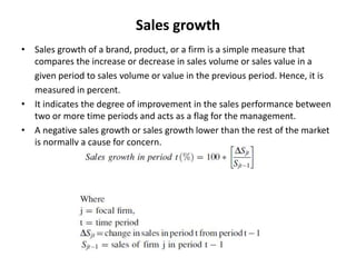 Sales growth
• Sales growth of a brand, product, or a firm is a simple measure that
compares the increase or decrease in sales volume or sales value in a
given period to sales volume or value in the previous period. Hence, it is
measured in percent.
• It indicates the degree of improvement in the sales performance between
two or more time periods and acts as a flag for the management.
• A negative sales growth or sales growth lower than the rest of the market
is normally a cause for concern.
 