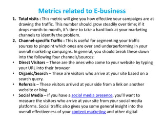 Metrics related to E-business
1. Total visits : This metric will give you how effective your campaigns are at
drawing the traffic. This number should grow steadily over time; if it
drops month to month, it’s time to take a hard look at your marketing
channels to identify the problem.
2. Channel-specific Traffic : This is useful for segmenting your traffic
sources to pinpoint which ones are over and underperforming in your
overall marketing campaigns. In general, you should break these down
into the following four channels/sources:
• Direct Visitors – These are the ones who come to your website by typing
your URL into their browser.
• Organic/Search – These are visitors who arrive at your site based on a
search query.
• Referrals – These visitors arrived at your side from a link on another
website or blog.
• Social Media – If you have a social media presence, you’ll want to
measure the visitors who arrive at your site from your social media
platforms. Social traffic also gives you some general insight into the
overall effectiveness of your content marketing and other digital
 