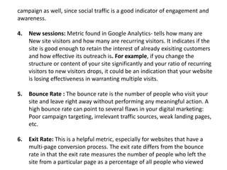 campaign as well, since social traffic is a good indicator of engagement and
awareness.
4. New sessions: Metric found in Google Analytics- tells how many are
New site visitors and how many are recurring visitors. It indicates if the
site is good enough to retain the interest of already exisiting customers
and how effective its outreach is. For example, if you change the
structure or content of your site significantly and your ratio of recurring
visitors to new visitors drops, it could be an indication that your website
is losing effectiveness in warranting multiple visits.
5. Bounce Rate : The bounce rate is the number of people who visit your
site and leave right away without performing any meaningful action. A
high bounce rate can point to several flaws in your digital marketing:
Poor campaign targeting, irrelevant traffic sources, weak landing pages,
etc.
6. Exit Rate: This is a helpful metric, especially for websites that have a
multi-page conversion process. The exit rate differs from the bounce
rate in that the exit rate measures the number of people who left the
site from a particular page as a percentage of all people who viewed
 