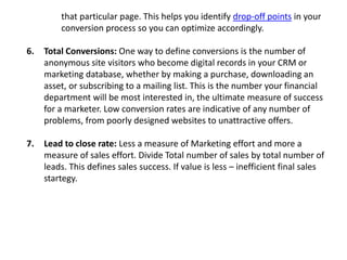 that particular page. This helps you identify drop-off points in your
conversion process so you can optimize accordingly.
6. Total Conversions: One way to define conversions is the number of
anonymous site visitors who become digital records in your CRM or
marketing database, whether by making a purchase, downloading an
asset, or subscribing to a mailing list. This is the number your financial
department will be most interested in, the ultimate measure of success
for a marketer. Low conversion rates are indicative of any number of
problems, from poorly designed websites to unattractive offers.
7. Lead to close rate: Less a measure of Marketing effort and more a
measure of sales effort. Divide Total number of sales by total number of
leads. This defines sales success. If value is less – inefficient final sales
startegy.
 