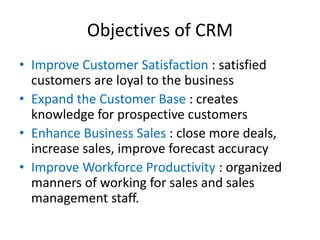 Objectives of CRM
• Improve Customer Satisfaction : satisfied
customers are loyal to the business
• Expand the Customer Base : creates
knowledge for prospective customers
• Enhance Business Sales : close more deals,
increase sales, improve forecast accuracy
• Improve Workforce Productivity : organized
manners of working for sales and sales
management staff.
 