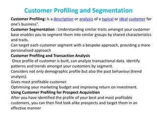 Customer Profiling and Segmentation
Customer Profiling: Is a description or analysis of a typical or ideal customer for
one’s business”.
Customer Segmentation : Understanding similar traits amongst your customer
base enables you to segment them into similar groups by shared characteristics
and traits.
Can target each customer segment with a bespoke approach, providing a more
personalised approach
Customer Profiling and Transaction Analysis
Once profile of customer is built, can analyze transactional data. Identify
patterns and trends amongst your customers by segment.
Considers not only demographic profile but also the past behaviour.(trend
analysis).
Gives most profitable customer.
Optimising your marketing budget and improving return on investment.
Using Customer Profiling for Prospect Acquisition
After you have identified the profile of your best and most profitable
customers, you can then find look alike prospects and target them in an
effective manner
 