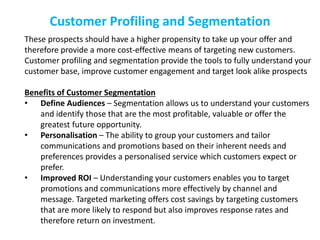 Customer Profiling and Segmentation
These prospects should have a higher propensity to take up your offer and
therefore provide a more cost-effective means of targeting new customers.
Customer profiling and segmentation provide the tools to fully understand your
customer base, improve customer engagement and target look alike prospects
Benefits of Customer Segmentation
• Define Audiences – Segmentation allows us to understand your customers
and identify those that are the most profitable, valuable or offer the
greatest future opportunity.
• Personalisation – The ability to group your customers and tailor
communications and promotions based on their inherent needs and
preferences provides a personalised service which customers expect or
prefer.
• Improved ROI – Understanding your customers enables you to target
promotions and communications more effectively by channel and
message. Targeted marketing offers cost savings by targeting customers
that are more likely to respond but also improves response rates and
therefore return on investment.
 