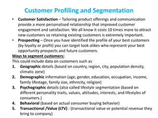 Customer Profiling and Segmentation
• Customer Satisfaction – Tailoring product offerings and communication
provide a more personalised relationship that improved customer
engagement and satisfaction. We all know it costs 10 times more to attract
new customers so retaining existing customers is extremely important.
• Prospecting – Once you have identified the profile of your best customers
(by loyalty or profit) you can target look-alikes who represent your best
opportunity prospects and future customers.
Ways to segment customers:
This could include data on customers such as
1. Geographic details (based on country, region, city, population density,
climatic zone)
2. Demographic information (age, gender, education, occupation, income,
family lifestage, family size, ethnicity, religion)
3. Psychographic details (also called lifestyle segmentation (based on
different personality traits, values, attitudes, interests, and lifestyles of
consumers.)
4. Behavioral (based on actual consumer buying behavior)
5. Transactional /Value (LTV) : (transactional value or potential revenue they
bring to company)
 