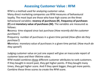 Assessing Customer Value : RFM
RFM is a method used for analyzing customer value.
Many direct marketing companies use RFM measures of behavioural
loyalty. The most loyal are those who have high scores on the three
behavioural variables: recency of purchases (R), frequency of purchases
(F) and monetary value of purchases (M). The variables are measured as
follows:
Recency time elapsed since last purchase (How recently did the customer
purchase?)
Frequency number of purchases in a given time period (How often do they
purchase?)
Monetary monetary value of purchases in a given time period. (How much do
they spend?)
Judging customer value on just one aspect will give an inaccurate report of
customer base and their lifetime value.
RFM model combines three different customer attributes to rank customers.
If they bought in recent past, they get higher points. If they bought many
times, they get higher score. And if they spent bigger, they get more points.
Combine these three scores to create the RFM score.
 