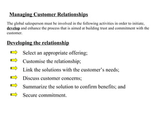 Managing Customer Relationships The global salesperson must be involved in the following activities in order to initiate,  develop  and enhance the process that is aimed at building trust and commitment with the customer. Developing the relationship Select an appropriate offering; Customise the relationship; Link the solutions with the customer’s needs; Discuss customer concerns; Summarize the solution to confirm benefits; and Secure commitment. 