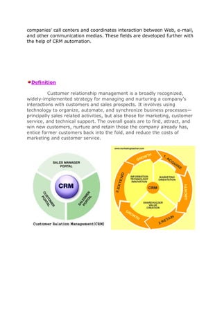 companies' call centers and coordinates interaction between Web, e-mail,
and other communication medias. These fields are developed further with
the help of CRM automation.




  Definition

          Customer relationship management is a broadly recognized,
widely-implemented strategy for managing and nurturing a company’s
interactions with customers and sales prospects. It involves using
technology to organize, automate, and synchronize business processes—
principally sales related activities, but also those for marketing, customer
service, and technical support. The overall goals are to find, attract, and
win new customers, nurture and retain those the company already has,
entice former customers back into the fold, and reduce the costs of
marketing and customer service.
 