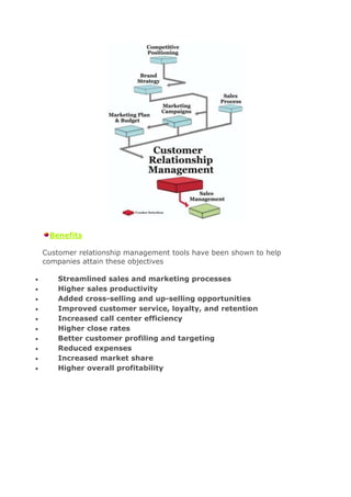 Benefits

Customer relationship management tools have been shown to help
companies attain these objectives

    Streamlined sales and marketing processes
    Higher sales productivity
    Added cross-selling and up-selling opportunities
    Improved customer service, loyalty, and retention
    Increased call center efficiency
    Higher close rates
    Better customer profiling and targeting
    Reduced expenses
    Increased market share
    Higher overall profitability
 