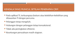 KENDALAYANG MUNCUL SETELAH PENERAPAN CRM
 Pada aplikasi TI, terbuangnya feature atau kelebihan-kelebihan yang
ditawarkan TI dengan percuma.
 Pelanggan tetap mengeluh.
 Hubungan dengan pelanggan tetap transaksional.
 Tidak ada peningkatan efisiensi.
 Keuntungan perusahaan masih stagnan.
 