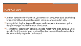 MANFAAT CRM(1)
 Jumlah konsumen bertambah, yaitu mencari konsumen baru disamping
tetap memelihara tingkat kepuasan konsumen yang sudah ada.
 Mengetahui tingkat kepemilikan perusahaan pada konsumen, yaitu
dengan mengetahui kebutuhan konsumen.
 Mengetahui kebutuhan konsumen pada masa yang akan datang, yaitu
melalui hasil transaksi yang sudah dilakukan dan dari hasil analisa data-
data transaksi yang sudah terkumpul.
 