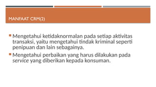 MANFAAT CRM(2)
 Mengetahui ketidaknormalan pada setiap aktivitas
transaksi, yaitu mengetahui tindak kriminal seperti
penipuan dan lain sebagainya.
 Mengetahui perbaikan yang harus dilakukan pada
service yang diberikan kepada konsuman.
 