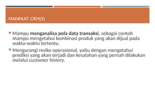 MANFAAT CRM(3)
 Mampu menganalisa pola data transaksi, sebagai contoh
mampu mengetahui kombinasi produk yang akan dijual pada
waktu-waktu tertentu.
 Mengurangi resiko operasional, yaitu dengan mengetahui
prediksi yang akan terjadi dan kesalahan yang pernah dilakukan
melalui customer history.
 