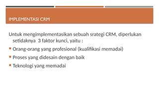 IMPLEMENTASI CRM
Untuk mengimplementasikan sebuah srategi CRM, diperlukan
setidaknya 3 faktor kunci, yaitu :
 Orang-orang yang profesional (kualifikasi memadai)
 Proses yang didesain dengan baik
 Teknologi yang memadai
 