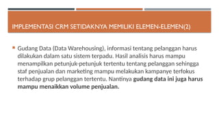 IMPLEMENTASI CRM SETIDAKNYA MEMILIKI ELEMEN-ELEMEN(2)
 Gudang Data (Data Warehousing), informasi tentang pelanggan harus
dilakukan dalam satu sistem terpadu. Hasil analisis harus mampu
menampilkan petunjuk-petunjuk tertentu tentang pelanggan sehingga
staf penjualan dan marketing mampu melakukan kampanye terfokus
terhadap grup pelanggan tertentu. Nantinya gudang data ini juga harus
mampu menaikkan volume penjualan.
 