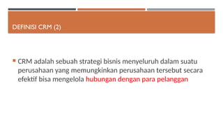 DEFINISI CRM (2)
 CRM adalah sebuah strategi bisnis menyeluruh dalam suatu
perusahaan yang memungkinkan perusahaan tersebut secara
efektif bisa mengelola hubungan dengan para pelanggan
 