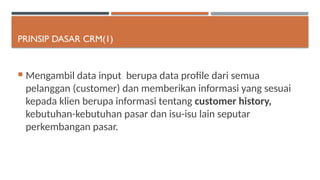 PRINSIP DASAR CRM(1)
 Mengambil data input berupa data profile dari semua
pelanggan (customer) dan memberikan informasi yang sesuai
kepada klien berupa informasi tentang customer history,
kebutuhan-kebutuhan pasar dan isu-isu lain seputar
perkembangan pasar.
 