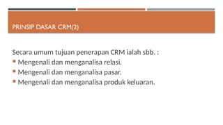 PRINSIP DASAR CRM(2)
Secara umum tujuan penerapan CRM ialah sbb. :
 Mengenali dan menganalisa relasi.
 Mengenali dan menganalisa pasar.
 Mengenali dan menganalisa produk keluaran.
 