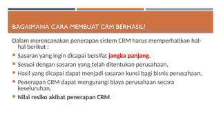 BAGAIMANA CARA MEMBUAT CRM BERHASIL?
Dalam merencanakan penerapan sistem CRM harus memperhatikan hal-
hal berikut :
 Sasaran yang ingin dicapai bersifat jangka panjang.
 Sesuai dengan sasaran yang telah ditentukan perusahaan.
 Hasil yang dicapai dapat menjadi sasaran kunci bagi bisnis perusahaan.
 Penerapan CRM dapat mengurangi biaya perusahaan secara
keseluruhan.
 Nilai resiko akibat penerapan CRM.
 