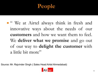    “ We at Airtel always think in fresh and
         innovative ways about the needs of our
         customers and how we want them to feel.
         We deliver what we promise and go out
         of our way to delight the customer with
         a little bit more”

Source: Mr. Rajvinder Singh ( Sales Head Airtel Ahmedabad)

                                                             11
 