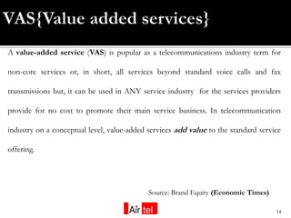 A value-added service (VAS) is popular as a telecommunications industry term for

non-core services or, in short, all services beyond standard voice calls and fax

transmissions but, it can be used in ANY service industry for the services providers

provide for no cost to promote their main service business. In telecommunication

industry on a conceptual level, value-added services add value to the standard service

offering.




                                            Source: Brand Equity (Economic Times)

                                                                                    14
 