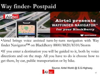 •Airtel brings voice assisted turn-by-turn navigation with Way
finder Navigator™ on BlackBerry 8800/8820/8310/Storm
•If you enter a destination you will be guided to it, both by voice
directions and on the map. All you have to do is choose how to
get there, by car, public transportation or by bike.
                                  Source: Airtel World @ S.G.Highway.
                                                                        17
 