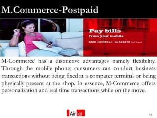 M-Commerce has a distinctive advantages namely flexibility.
Through the mobile phone, consumers can conduct business
transactions without being fixed at a computer terminal or being
physically present at the shop. In essence, M-Commerce offers
personalization and real time transactions while on the move.


                                                             18
 