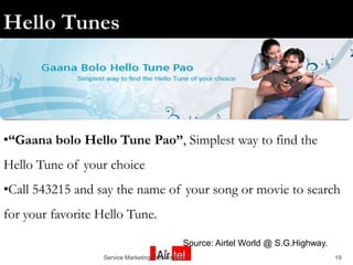 •“Gaana bolo Hello Tune Pao”, Simplest way to find the
Hello Tune of your choice
•Call 543215 and say the name of your song or movie to search
for your favorite Hello Tune.

                                               Source: Airtel World @ S.G.Highway.
                  Service Marketing Presentation                                     19
 