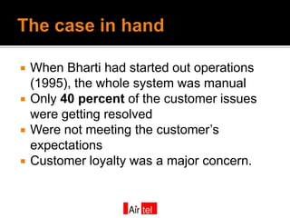    When Bharti had started out operations
    (1995), the whole system was manual
   Only 40 percent of the customer issues
    were getting resolved
   Were not meeting the customer’s
    expectations
   Customer loyalty was a major concern.
 