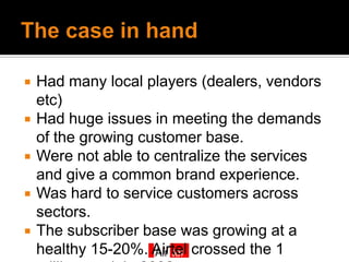    Had many local players (dealers, vendors
    etc)
   Had huge issues in meeting the demands
    of the growing customer base.
   Were not able to centralize the services
    and give a common brand experience.
   Was hard to service customers across
    sectors.
   The subscriber base was growing at a
    healthy 15-20%. Airtel crossed the 1
 