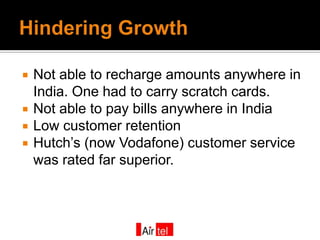    Not able to recharge amounts anywhere in
    India. One had to carry scratch cards.
   Not able to pay bills anywhere in India
   Low customer retention
   Hutch’s (now Vodafone) customer service
    was rated far superior.
 