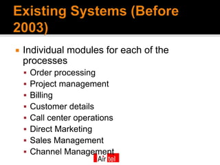    Individual modules for each of the
    processes
       Order processing
       Project management
       Billing
       Customer details
       Call center operations
       Direct Marketing
       Sales Management
       Channel Management
 