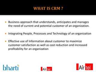    Business approach that understands, anticipates and manages
    the need of current and potential customer of an organization.

   Integrating People, Processes and Technology of an organization

   Effective use of Information about customer to maximize
    customer satisfaction as well as cost reduction and increased
    profitability for an organization
 