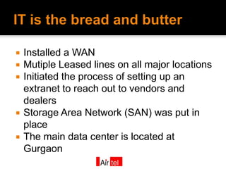    Installed a WAN
   Mutiple Leased lines on all major locations
   Initiated the process of setting up an
    extranet to reach out to vendors and
    dealers
   Storage Area Network (SAN) was put in
    place
   The main data center is located at
    Gurgaon
 