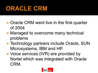    Oracle CRM went live in the first quarter
    of 2004
   Managed to overcome many technical
    problems
   Technology partners include Oracle, SUN
    Microsystems, IBM and HP.
   Voice services (IVR) are provided by
    Nortel which was integrated with Oracle
    CRM.
 