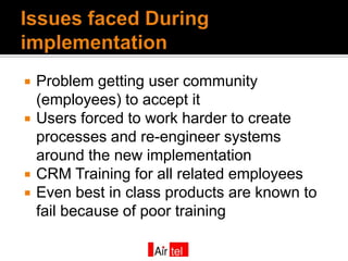    Problem getting user community
    (employees) to accept it
   Users forced to work harder to create
    processes and re-engineer systems
    around the new implementation
   CRM Training for all related employees
   Even best in class products are known to
    fail because of poor training
 