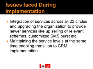    Integration of services across all 23 circles
    and upgrading the organization to provide
    newer services like up selling of relevant
    schemes, customized SMS burst etc.
   Maintaining the service levels at the same
    time enabling transition to CRM
    implementation.
 