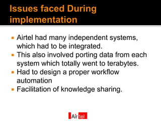    Airtel had many independent systems,
    which had to be integrated.
   This also involved porting data from each
    system which totally went to terabytes.
   Had to design a proper workflow
    automation
   Facilitation of knowledge sharing.
 