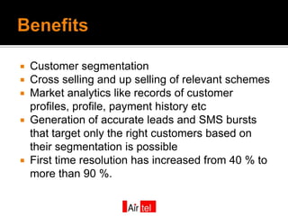  Customer segmentation
 Cross selling and up selling of relevant schemes
 Market analytics like records of customer
  profiles, profile, payment history etc
 Generation of accurate leads and SMS bursts
  that target only the right customers based on
  their segmentation is possible
 First time resolution has increased from 40 % to
  more than 90 %.
 