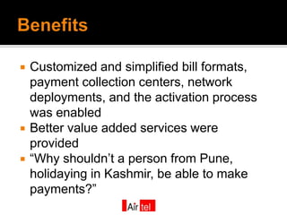    Customized and simplified bill formats,
    payment collection centers, network
    deployments, and the activation process
    was enabled
   Better value added services were
    provided
   “Why shouldn’t a person from Pune,
    holidaying in Kashmir, be able to make
    payments?”
 